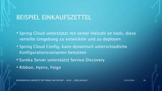 BEISPIEL EINKAUFSZETTEL
22.02.2018MICROSERVICES UMGESETZT MIT SPRING UND DOCKER -- JUGM -- JÖRG JACKISCH 30
• Spring Cloud unterstützt mit seiner Vielzahl an tools, diese
verteilte Umgebung zu entwickeln und zu deployen
• Spring Cloud Config, kann dynamisch unterschiedliche
Konfigurationsvarianten benutzen
• Eureka Server unterstützt Service Discovery
• Ribbon, Hytrix, Feign
 