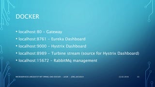 22.02.2018MICROSERVICES UMGESETZT MIT SPRING UND DOCKER -- JUGM -- JÖRG JACKISCH 33
• localhost:80 - Gateway
• localhost:8761 - Eureka Dashboard
• localhost:9000 - Hystrix Dashboard
• localhost:8989 - Turbine stream (source for Hystrix Dashboard)
• localhost:15672 - RabbitMq management
DOCKER
 