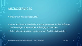 MICROSERVICES
• Wieder ein neues Buzzword?
• Neue Architektur Methode um Komponenten in der Software
noch weniger voneinander abhängig zu machen
• Sehr hohe Abstraktion basierend auf Fachlichkeitssäulen
22.02.2018MICROSERVICES UMGESETZT MIT SPRING UND DOCKER -- JUGM -- JÖRG JACKISCH 5
 