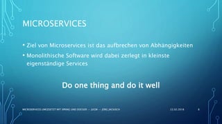 MICROSERVICES
• Ziel von Microservices ist das aufbrechen von Abhängigkeiten
• Monolithische Software wird dabei zerlegt in kleinste
eigenständige Services
Do one thing and do it well
22.02.2018MICROSERVICES UMGESETZT MIT SPRING UND DOCKER -- JUGM -- JÖRG JACKISCH 8
 