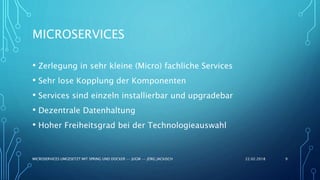 MICROSERVICES
• Zerlegung in sehr kleine (Micro) fachliche Services
• Sehr lose Kopplung der Komponenten
• Services sind einzeln installierbar und upgradebar
• Dezentrale Datenhaltung
• Hoher Freiheitsgrad bei der Technologieauswahl
22.02.2018MICROSERVICES UMGESETZT MIT SPRING UND DOCKER -- JUGM -- JÖRG JACKISCH 9
 