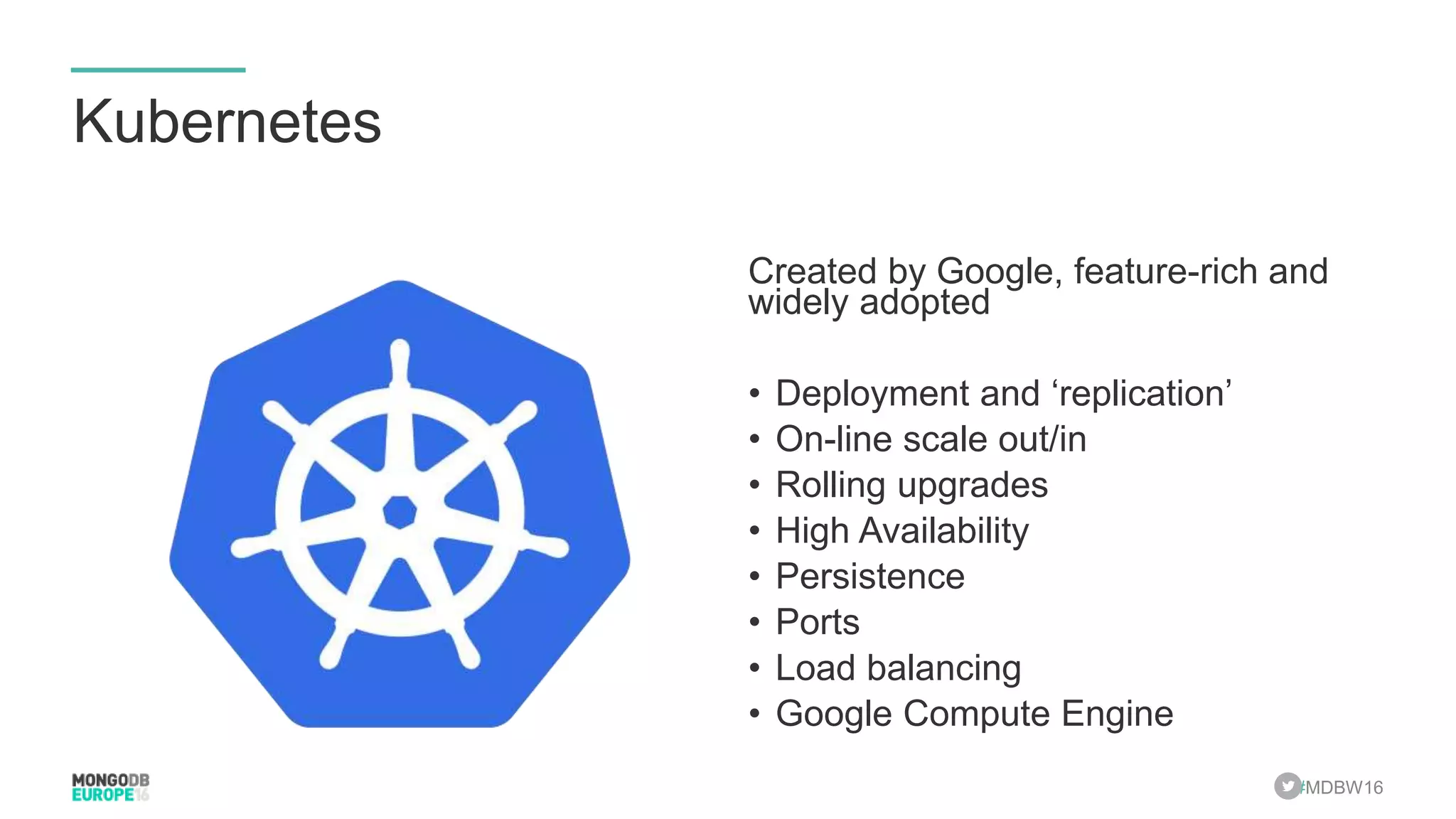 #MDBW16 Kubernetes Created by Google, feature-rich and widely adopted • Deployment and ‘replication’ • On-line scale out/in • Rolling upgrades • High Availability • Persistence • Ports • Load balancing • Google Compute Engine 