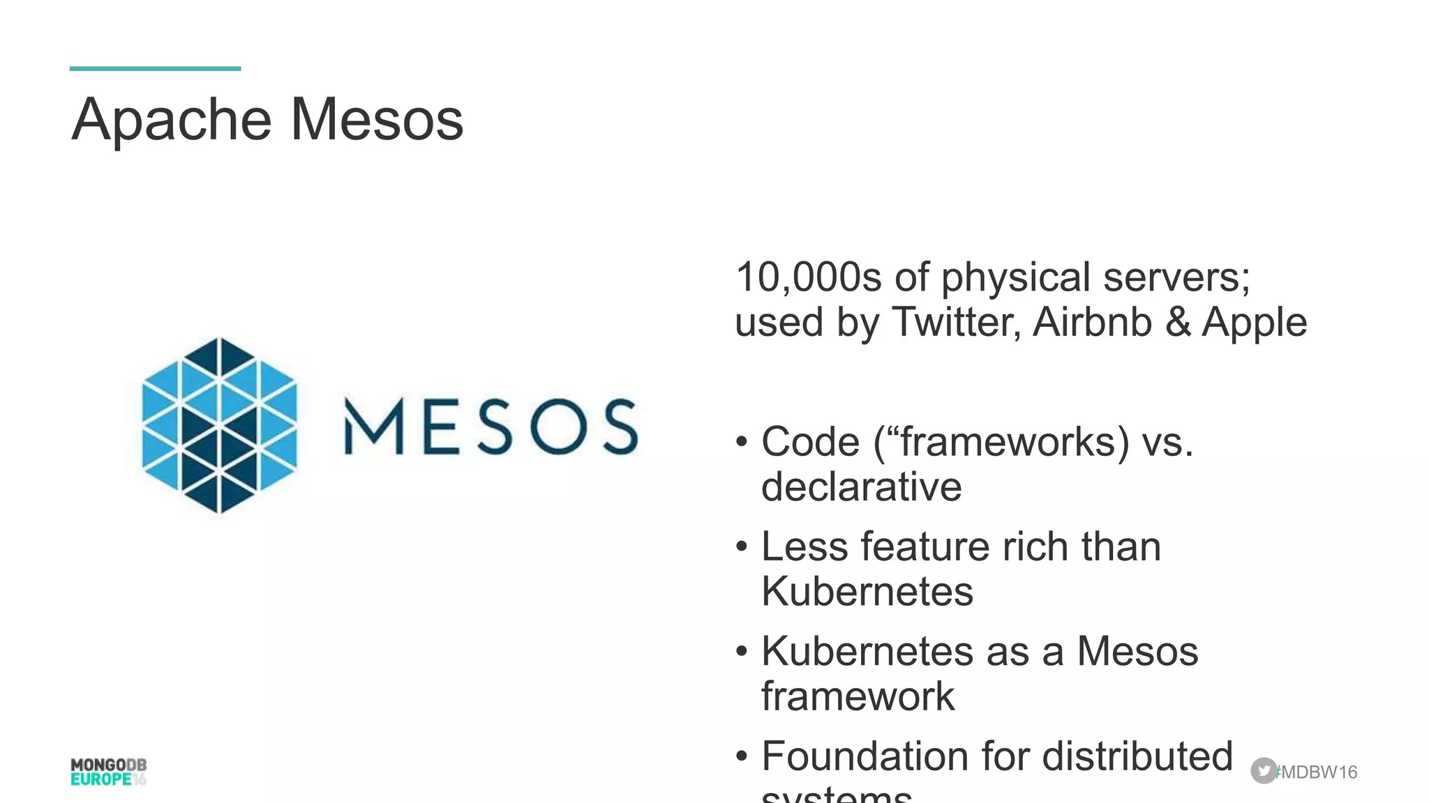 #MDBW16 Apache Mesos 10,000s of physical servers; used by Twitter, Airbnb & Apple • Code (“frameworks) vs. declarative • Less feature rich than Kubernetes • Kubernetes as a Mesos framework • Foundation for distributed 