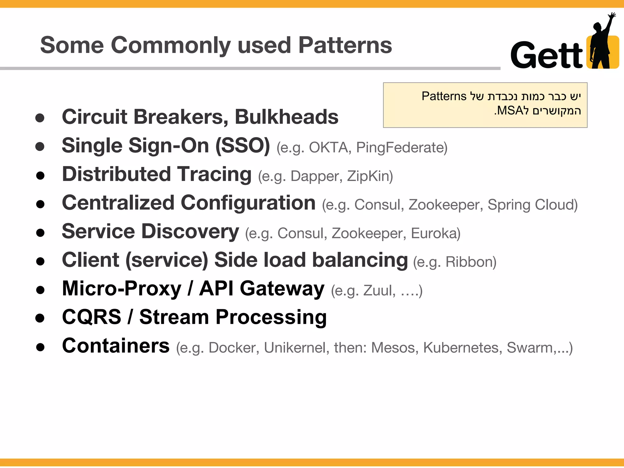 Some Commonly used Patterns
● Circuit Breakers, Bulkheads
● Single Sign-On (SSO) (e.g. OKTA, PingFederate)
● Distributed Tracing (e.g. Dapper, ZipKin)
● Centralized Configuration (e.g. Consul, Zookeeper, Spring Cloud)
● Service Discovery (e.g. Consul, Zookeeper, Euroka)
● Client (service) Side load balancing (e.g. Ribbon)
● Micro-Proxy / API Gateway (e.g. Zuul, ….)
● CQRS / Stream Processing
● Containers (e.g. Docker, Unikernel, then: Mesos, Kubernetes, Swarm,...)
Patterns ‫של‬ ‫נכבדת‬ ‫כמות‬ ‫כבר‬ ‫יש‬
.MSA‫ל‬ ‫המקושרים‬
 