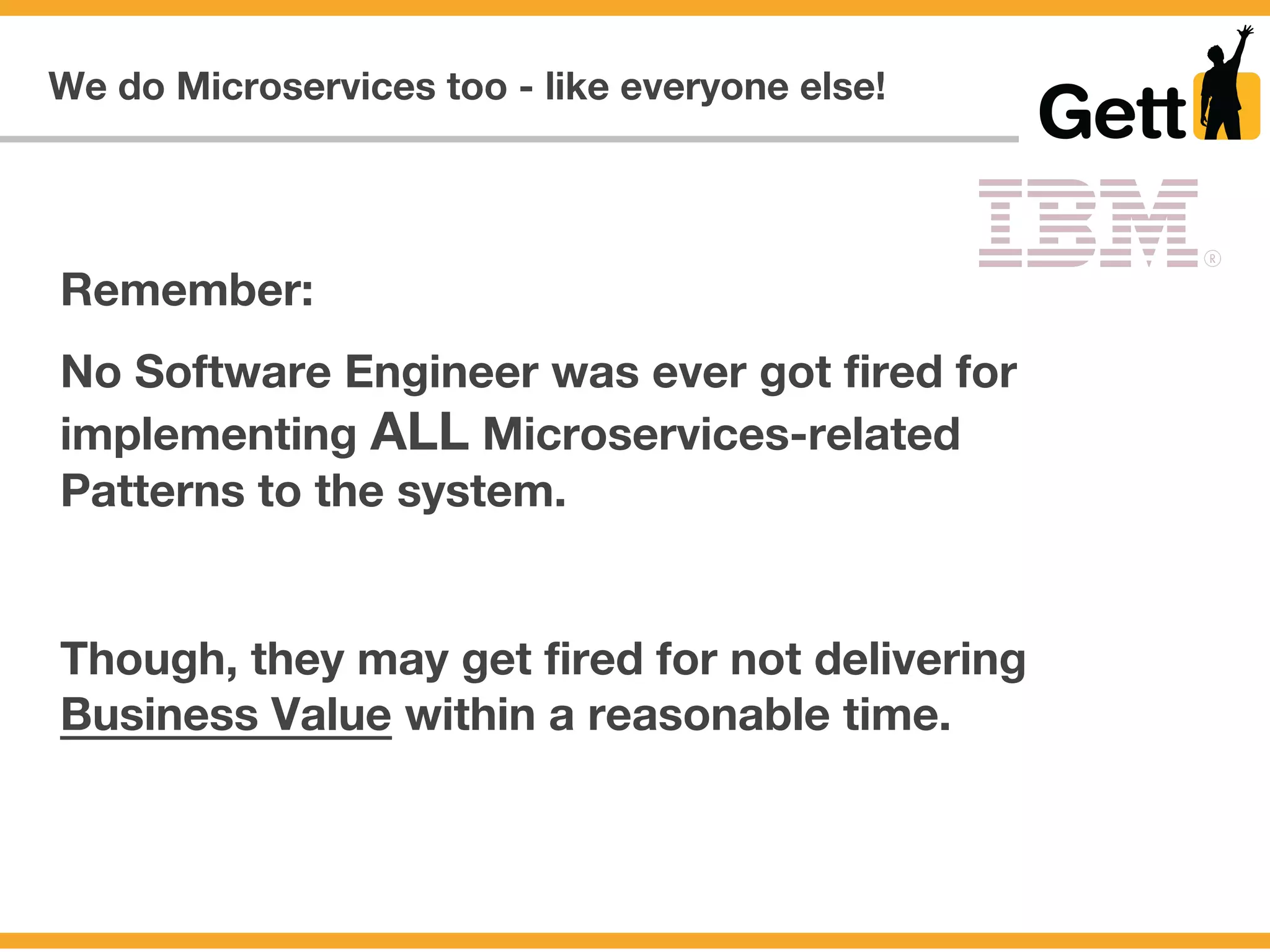We do Microservices too - like everyone else!
Remember:
No Software Engineer was ever got fired for
implementing ALL Microservices-related
Patterns to the system.
Though, they may get fired for not delivering
Business Value within a reasonable time.
 