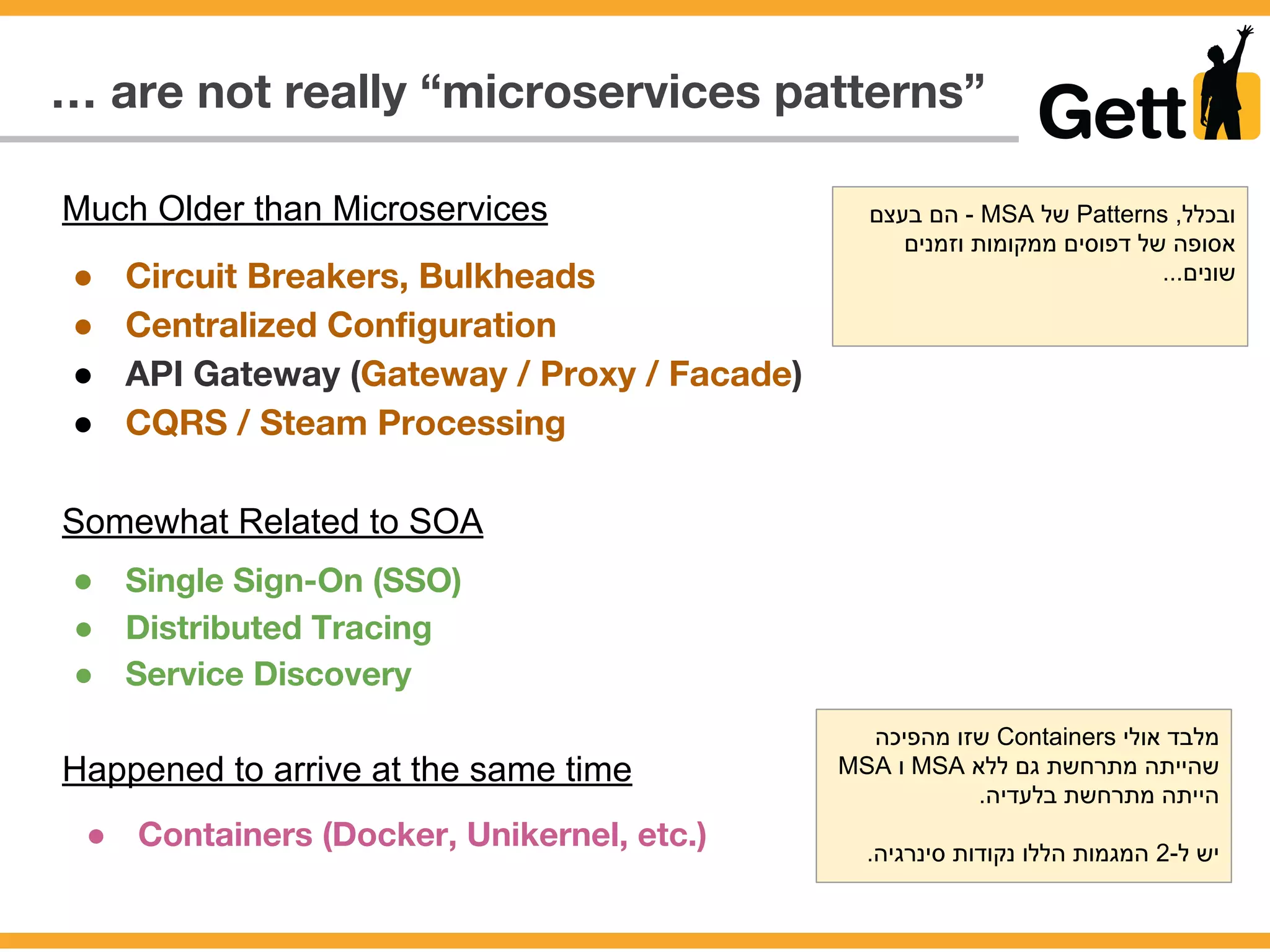 … are not really “microservices patterns”
● Circuit Breakers, Bulkheads
● Centralized Configuration
● API Gateway (Gateway / Proxy / Facade)
● CQRS / Steam Processing
Much Older than Microservices
Somewhat Related to SOA
● Single Sign-On (SSO)
● Distributed Tracing
● Service Discovery
Happened to arrive at the same time
● Containers (Docker, Unikernel, etc.)
‫בעצם‬ ‫הם‬ - MSA ‫של‬ Patterns ,‫ובכלל‬
‫וזמנים‬ ‫ממקומות‬ ‫דפוסים‬ ‫של‬ ‫אסופה‬
...‫שונים‬
‫מהפיכה‬ ‫שזו‬ Containers ‫אולי‬ ‫מלבד‬
MSA ‫ו‬ MSA ‫ללא‬ ‫גם‬ ‫מתרחשת‬ ‫שהייתה‬
.‫בלעדיה‬ ‫מתרחשת‬ ‫הייתה‬
.‫סינרגיה‬ ‫נקודות‬ ‫הללו‬ ‫המגמות‬ 2-‫ל‬ ‫יש‬
 