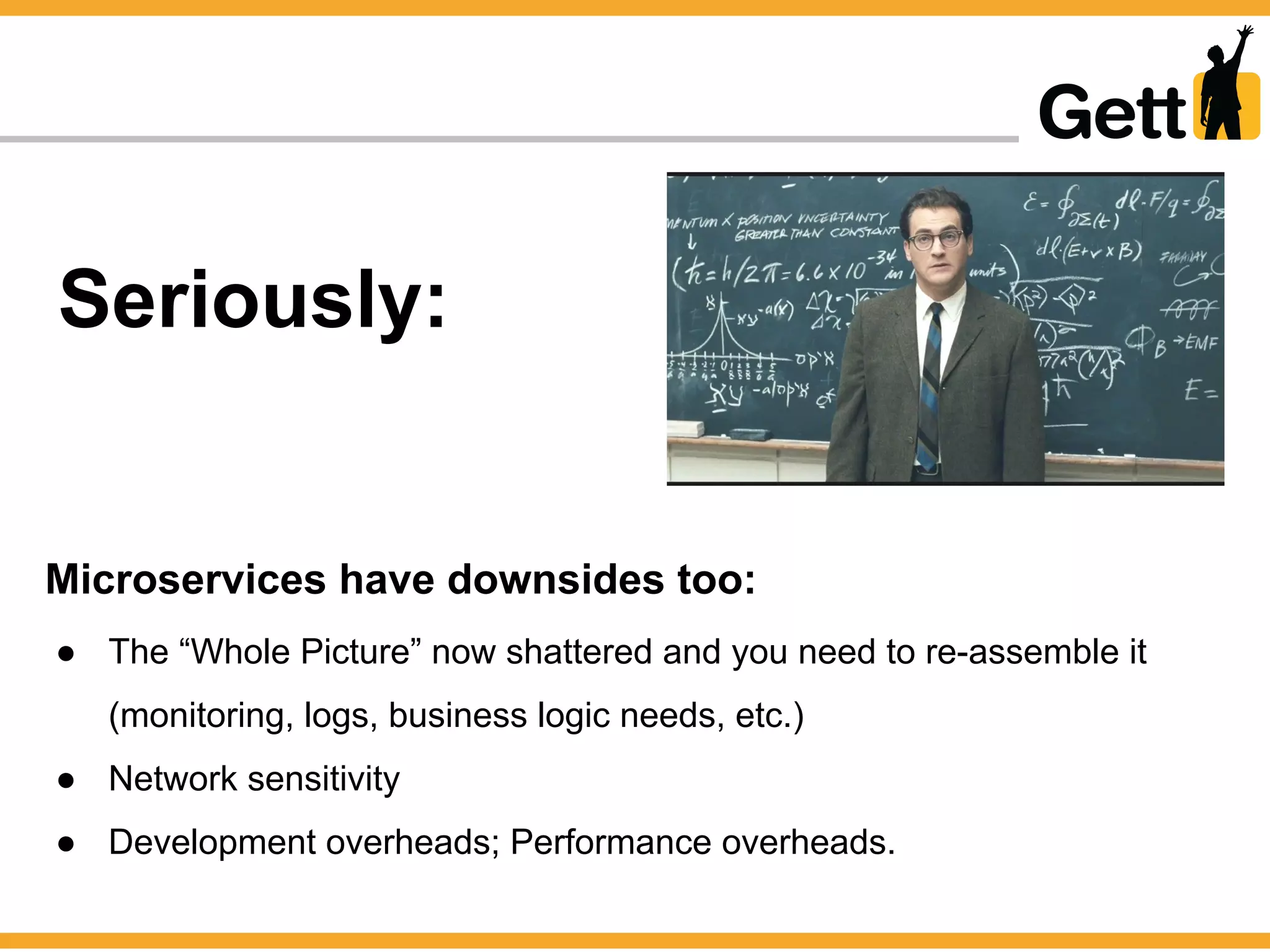 Seriously:
Microservices have downsides too:
● The “Whole Picture” now shattered and you need to re-assemble it
(monitoring, logs, business logic needs, etc.)
● Network sensitivity
● Development overheads; Performance overheads.
 