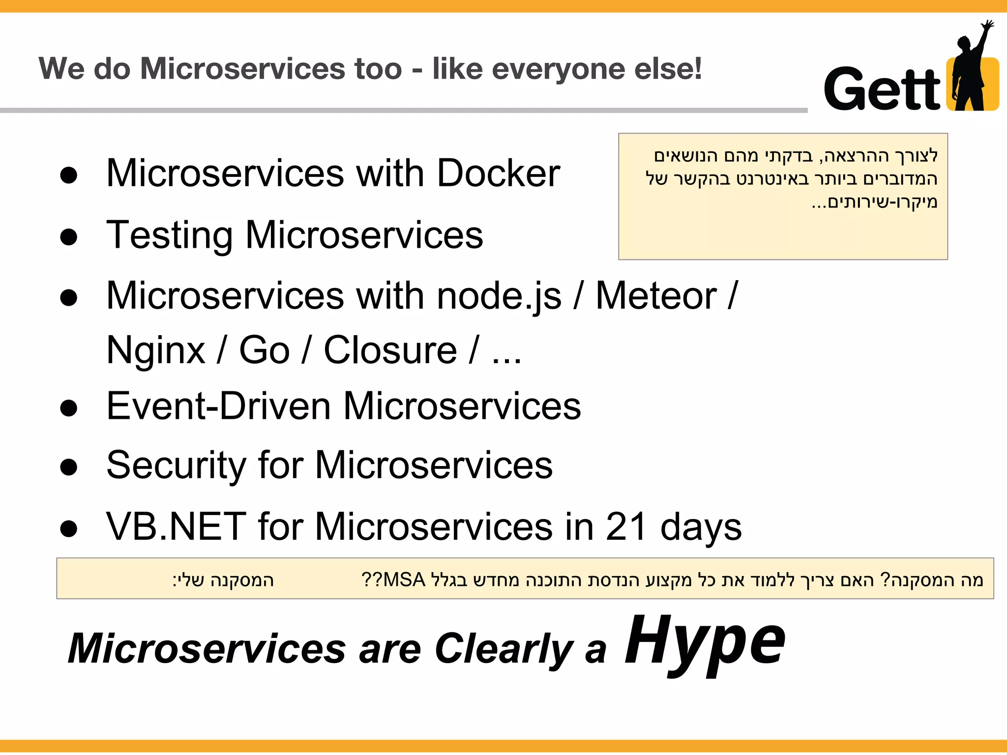We do Microservices too - like everyone else!
● Microservices with Docker
Microservices are Clearly a Hype
● VB.NET for Microservices in 21 days
● Testing Microservices
● Microservices with node.js / Meteor /
Nginx / Go / Closure / ...
● Event-Driven Microservices
● Security for Microservices
‫הנושאים‬ ‫מהם‬ ‫בדקתי‬ ,‫ההרצאה‬ ‫לצורך‬
‫של‬ ‫בהקשר‬ ‫באינטרנט‬ ‫ביותר‬ ‫המדוברים‬
...‫מיקרו-שירותים‬
:‫שלי‬ ‫המסקנה‬ ??MSA ‫בגלל‬ ‫מחדש‬ ‫התוכנה‬ ‫הנדסת‬ ‫מקצוע‬ ‫כל‬ ‫את‬ ‫ללמוד‬ ‫צריך‬ ‫האם‬ ?‫המסקנה‬ ‫מה‬
 