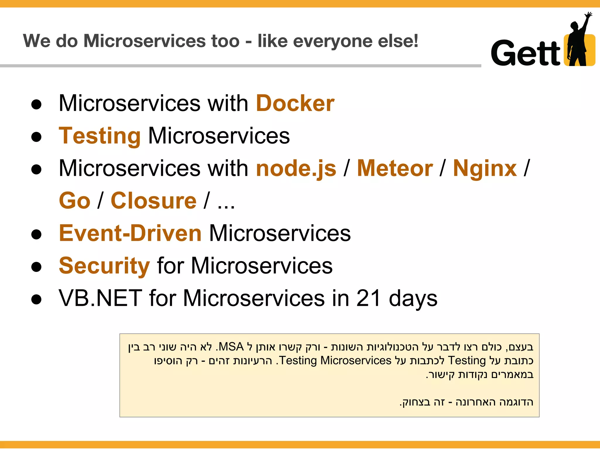 We do Microservices too - like everyone else!
● Microservices with Docker
● Testing Microservices
● Microservices with node.js / Meteor / Nginx /
Go / Closure / ...
● Event-Driven Microservices
● Security for Microservices
● VB.NET for Microservices in 21 days
‫בין‬ ‫רב‬ ‫שוני‬ ‫היה‬ ‫לא‬ .MSA ‫ל‬ ‫אותן‬ ‫קשרו‬ ‫ורק‬ - ‫השונות‬ ‫הטכנולוגיות‬ ‫על‬ ‫לדבר‬ ‫רצו‬ ‫כולם‬ ,‫בעצם‬
‫הוסיפו‬ ‫רק‬ - ‫זהים‬ ‫הרעיונות‬ .Testing Microservices ‫על‬ ‫לכתבות‬ Testing ‫על‬ ‫כתובת‬
.‫קישור‬ ‫נקודות‬ ‫במאמרים‬
.‫בצחוק‬ ‫זה‬ - ‫האחרונה‬ ‫הדוגמה‬
 