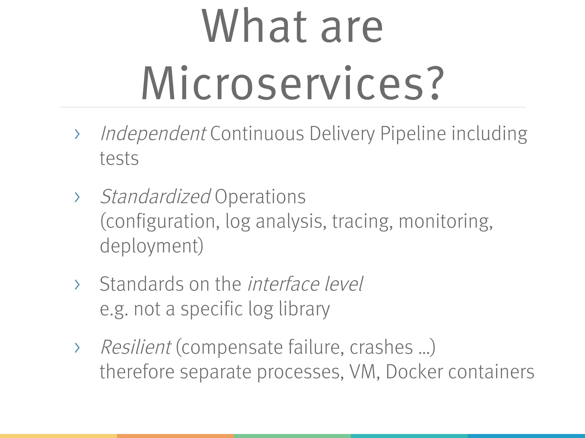 What are
Microservices?
> Independent Continuous Delivery Pipeline including
tests
> Standardized Operations
(configuration, log analysis, tracing, monitoring,
deployment)
> Standards on the interface level
e.g. not a specific log library
> Resilient (compensate failure, crashes …)
therefore separate processes, VM, Docker containers
 