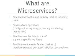 What are
Microservices?
> Independent Continuous Delivery Pipeline including
tests
> Standardized Operations
(configuration, log analysis, tracing, monitoring,
deployment)
> Standards on the interface level
e.g. not a specific log library
> Resilient (compensate failure, crashes …)
therefore separate processes, VM, Docker containers
 