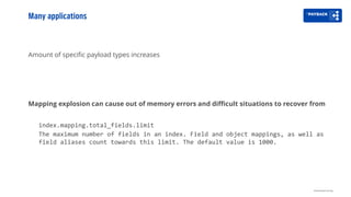 Amount of specific payload types increases
Mapping explosion can cause out of memory errors and difficult situations to recover from
index.mapping.total_fields.limit
The maximum number of fields in an index. Field and object mappings, as well as
field aliases count towards this limit. The default value is 1000.
Many applications
Distributed tracing
 
