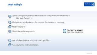 jaegertracing.io
OpenTracing compatible data model and instrumentation libraries in
• Go, Java, Python, …
Multiple storage backends: Cassandra, Elasticsearch, memory.
Modern Web UI
Cloud Native Deployments
Not a full replacement for automatic profiler
Not a dynamic instrumentation
Distributed tracing
 