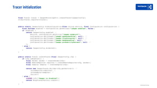 Tracer initialization
Distributed tracing
public static JaegerConfig fromConfiguration(final String service, final Configuration configuration) {
final boolean enabled = configuration.getBoolean("jaeger.enabled", false);
if (enabled) {
return JaegerConfig.enabled( //
service, configuration.getString("jaeger.endpoint"),
configuration.getInteger("jaeger.maxPacketSize", null), //
configuration.getInteger("jaeger.flushInterval", null), //
configuration.getInteger("jaeger.maxQueueSize", null), //
configuration.getInteger("jaeger.probabilityPercent", null) //
);
} else {
return JaegerConfig.disabled();
}
}
final Tracer tracer = JaegerBootstrapUtil.createTracer(jaegerConfig);
GlobalTracer.register(tracer);
public static Tracer createTracer(final JaegerConfig cfg) {
if (cfg.isEnabled()) {
final Sender sender = createSender(cfg);
final RemoteReporter reporter = createRemoteReporter(cfg, sender);
final Sampler sampler = createSampler(cfg);
return new JaegerTracer.Builder(cfg.getService()) //
.withReporter(reporter) //
.withSampler(sampler) //
.build();
} else {
LOGGER.info("Jaeger is disabled");
return NoopTracerFactory.create();
}
}
 