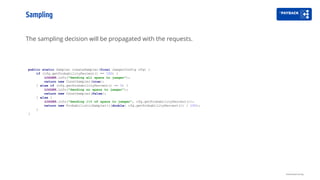 The sampling decision will be propagated with the requests.
Sampling
Distributed tracing
public static Sampler createSampler(final JaegerConfig cfg) {
if (cfg.getProbabilityPercent() == 100) {
LOGGER.info("Sending all spans to jaeger");
return new ConstSampler(true);
} else if (cfg.getProbabilityPercent() == 0) {
LOGGER.info("Sending no spans to jaeger");
return new ConstSampler(false);
} else {
LOGGER.info("Sending {}% of spans to jaeger", cfg.getProbabilityPercent());
return new ProbabilisticSampler(((double) cfg.getProbabilityPercent()) / 100);
}
}
 