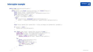 Interceptor example
Distributed tracing
public class OpenTracingInterceptor {
@AroundInvoke
public Object trace(final InvocationContext ctx) throws Exception {
final Tracer tracer = GlobalTracer.get();
final RequestContext requestContext = getRequestContext(ctx);
final SpanContext parent = null;
if (tracer.activeSpan()!= null) {
parent = activeSpan.context();
} else {
if (requestContext instanceof SpanContextTransporter) {
parent = ((SpanContextTransporter) requestContext).getSpanContext();
}
}
final Tracer.SpanBuilder spanBuilder = tracer.buildSpan(ctx.getMethod().getName());
if (parent != null) {
spanBuilder.asChildOf(parent);
}
try (final Scope scope = spanBuilder.startActive(true)) {
CLASS_NAME.set(span, determineClassName(ctx.getTarget()));
METHOD_NAME.set(span, ctx.getMethod().getName());
if (parent == null && requestContext != null) {
REQUEST_CONTEXT_ID.set(span, requestContext.getId());
}
try {
return dispatchTracedCall(ctx);
} catch (final Exception e) {
final Span span = scope.span();
Tags.ERROR.set(span, true);
span.log(e.getMessage());
throw e;
}
}
}
.....
 