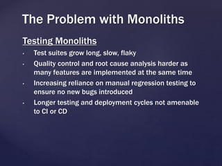 Testing Monoliths
• Test suites grow long, slow, flaky
• Quality control and root cause analysis harder as
many features are implemented at the same time
• Increasing reliance on manual regression testing to
ensure no new bugs introduced
• Longer testing and deployment cycles not amenable
to CI or CD
The Problem with Monoliths
 