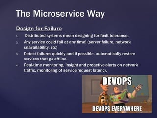 Design for Failure
1. Distributed systems mean designing for fault tolerance.
2. Any service could fail at any time! (server failure, network
unavailability, etc)
3. Detect failures quickly and if possible, automatically restore
services that go offline.
4. Real-time monitoring, insight and proactive alerts on network
traffic, monitoring of service request latency.
The Microservice Way
 