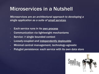 Microservices are an architectural approach to developing a
single application as a suite of small services.
• Each service runs in its own process
• Communication via lightweight mechanisms
• Service -> single bounded context
• Loosely-coupled and independently deployable
• Minimal central management, technology-agnostic
• Polyglot persistence: each service with its own data store
Microservices in a Nutshell
 