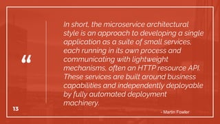 “
In short, the microservice architectural
style is an approach to developing a single
application as a suite of small services,
each running in its own process and
communicating with lightweight
mechanisms, often an HTTP resource API.
These services are built around business
capabilities and independently deployable
by fully automated deployment
machinery.
13
- Martin Fowler
 