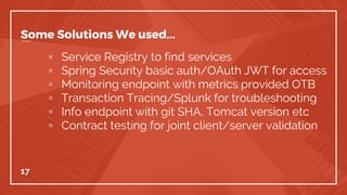 Some Solutions We used...
▫ Service Registry to find services
▫ Spring Security basic auth/OAuth JWT for access
▫ Monitoring endpoint with metrics provided OTB
▫ Transaction Tracing/Splunk for troubleshooting
▫ Info endpoint with git SHA, Tomcat version etc
▫ Contract testing for joint client/server validation
17
 