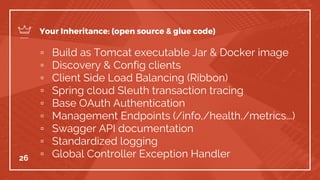 ▫ Build as Tomcat executable Jar & Docker image
▫ Discovery & Config clients
▫ Client Side Load Balancing (Ribbon)
▫ Spring cloud Sleuth transaction tracing
▫ Base OAuth Authentication
▫ Management Endpoints (/info,/health,/metrics...)
▫ Swagger API documentation
▫ Standardized logging
▫ Global Controller Exception Handler26
Your Inheritance: (open source & glue code)
 
