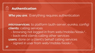 Who you are. Everything requires authentication
microservices: to platform (auth-server, eureka, config)
clients: calling services
- browsing not logged in from web/mobile/kiosk/…
- back-end clients calling other services
users: done on a client’s behalf calling services
- signed in user from web/mobile/kiosk/...
37
Authentication
 