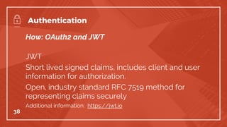 How: OAuth2 and JWT
JWT
Short lived signed claims, includes client and user
information for authorization.
Open, industry standard RFC 7519 method for
representing claims securely
Additional information: https://jwt.io
38
Authentication
 