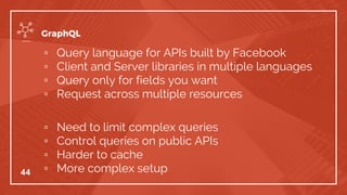▫ Query language for APIs built by Facebook
▫ Client and Server libraries in multiple languages
▫ Query only for fields you want
▫ Request across multiple resources
▫ Need to limit complex queries
▫ Control queries on public APIs
▫ Harder to cache
▫ More complex setup44
GraphQL
 
