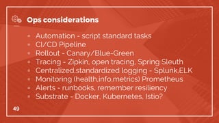 ▫ Automation - script standard tasks
▫ CI/CD Pipeline
▫ Rollout - Canary/Blue-Green
▫ Tracing - Zipkin, open tracing, Spring Sleuth
▫ Centralized,standardized logging - Splunk,ELK
▫ Monitoring (health,info,metrics) Prometheus
▫ Alerts - runbooks, remember resiliency
▫ Substrate - Docker, Kubernetes, Istio?
49
Ops considerations
 