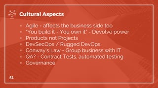 ▫ Agile - affects the business side too
▫ “You build it - You own it” - Devolve power
▫ Products not Projects
▫ DevSecOps / Rugged DevOps
▫ Conway’s Law - Group business with IT
▫ QA? - Contract Tests, automated testing
▫ Governance
51
Cultural Aspects
 