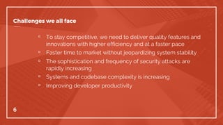 Challenges we all face
▫ To stay competitive, we need to deliver quality features and
innovations with higher efficiency and at a faster pace
▫ Faster time to market without jeopardizing system stability
▫ The sophistication and frequency of security attacks are
rapidly increasing
▫ Systems and codebase complexity is increasing
▫ Improving developer productivity
6
 