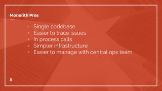 Monolith Pros
▫ Single codebase
▫ Easier to trace issues
▫ In process calls
▫ Simpler infrastructure
▫ Easier to manage with central ops team
8
 