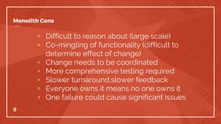 Monolith Cons
▫ Difficult to reason about (large scale)
▫ Co-mingling of functionality (difficult to
determine effect of change)
▫ Change needs to be coordinated
▫ More comprehensive testing required
▫ Slower turnaround,slower feedback
▫ Everyone owns it means no one owns it
▫ One failure could cause significant issues
9
 