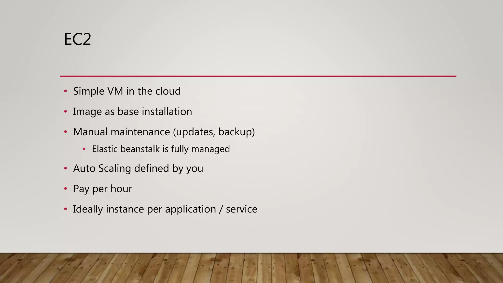 EC2 • Simple VM in the cloud • Image as base installation • Manual maintenance (updates, backup) • Elastic beanstalk is fully managed • Auto Scaling defined by you • Pay per hour • Ideally instance per application / service 