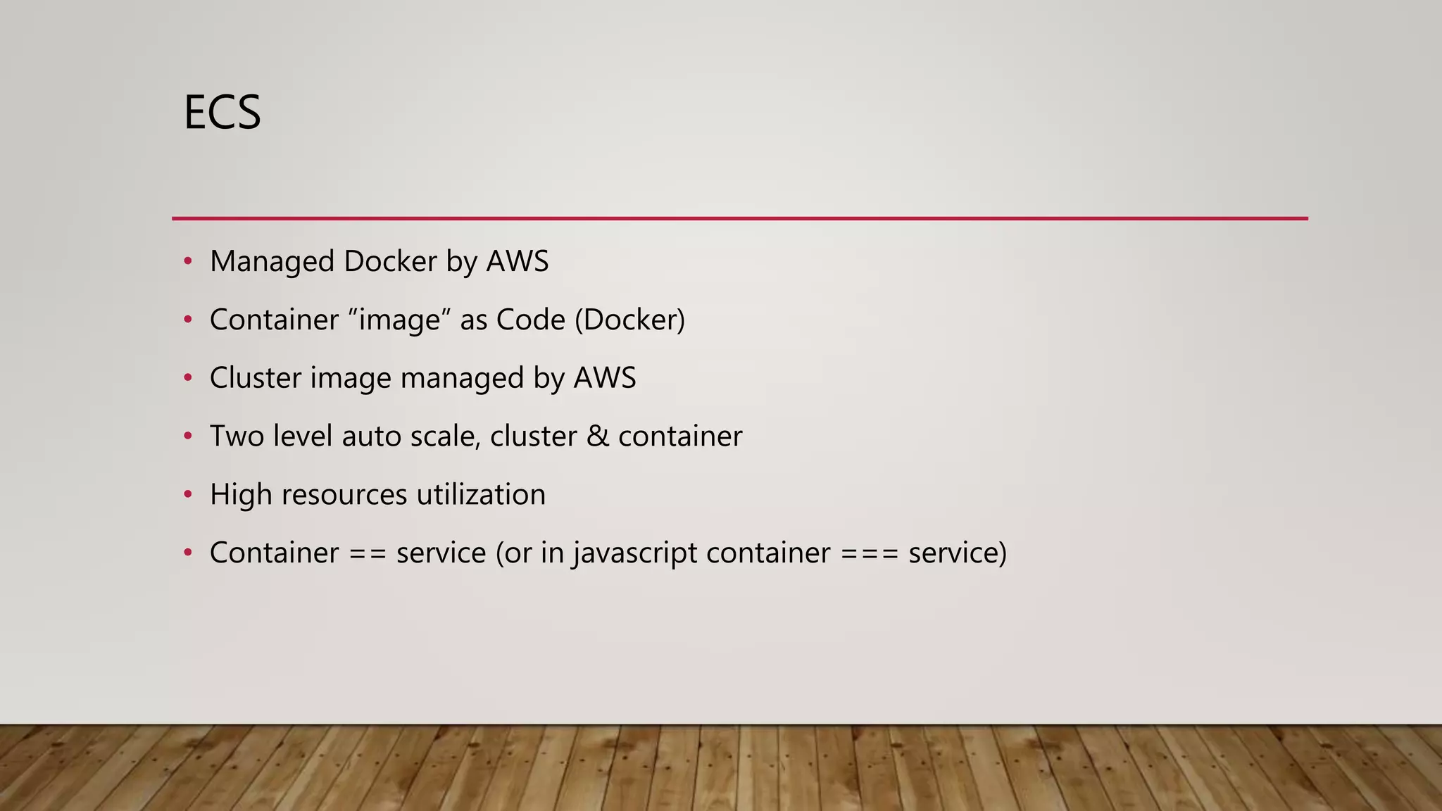 ECS • Managed Docker by AWS • Container ”image” as Code (Docker) • Cluster image managed by AWS • Two level auto scale, cluster & container • High resources utilization • Container == service (or in javascript container === service) 