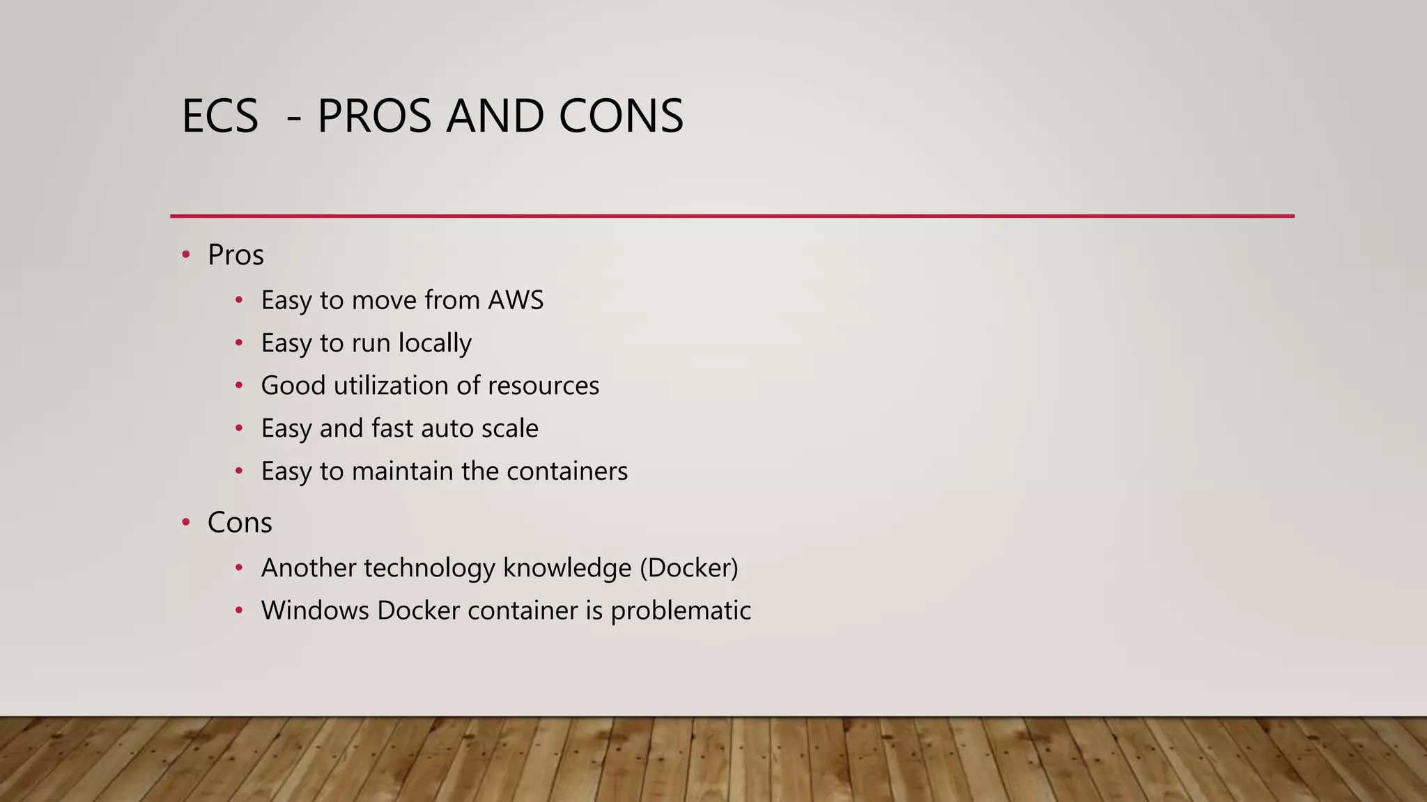 ECS - PROS AND CONS • Pros • Easy to move from AWS • Easy to run locally • Good utilization of resources • Easy and fast auto scale • Easy to maintain the containers • Cons • Another technology knowledge (Docker) • Windows Docker container is problematic 