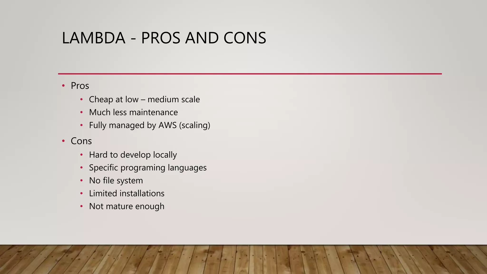 LAMBDA - PROS AND CONS • Pros • Cheap at low – medium scale • Much less maintenance • Fully managed by AWS (scaling) • Cons • Hard to develop locally • Specific programing languages • No file system • Limited installations • Not mature enough 