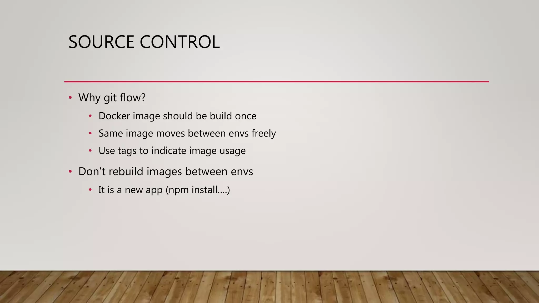 SOURCE CONTROL • Why git flow? • Docker image should be build once • Same image moves between envs freely • Use tags to indicate image usage • Don’t rebuild images between envs • It is a new app (npm install….) 