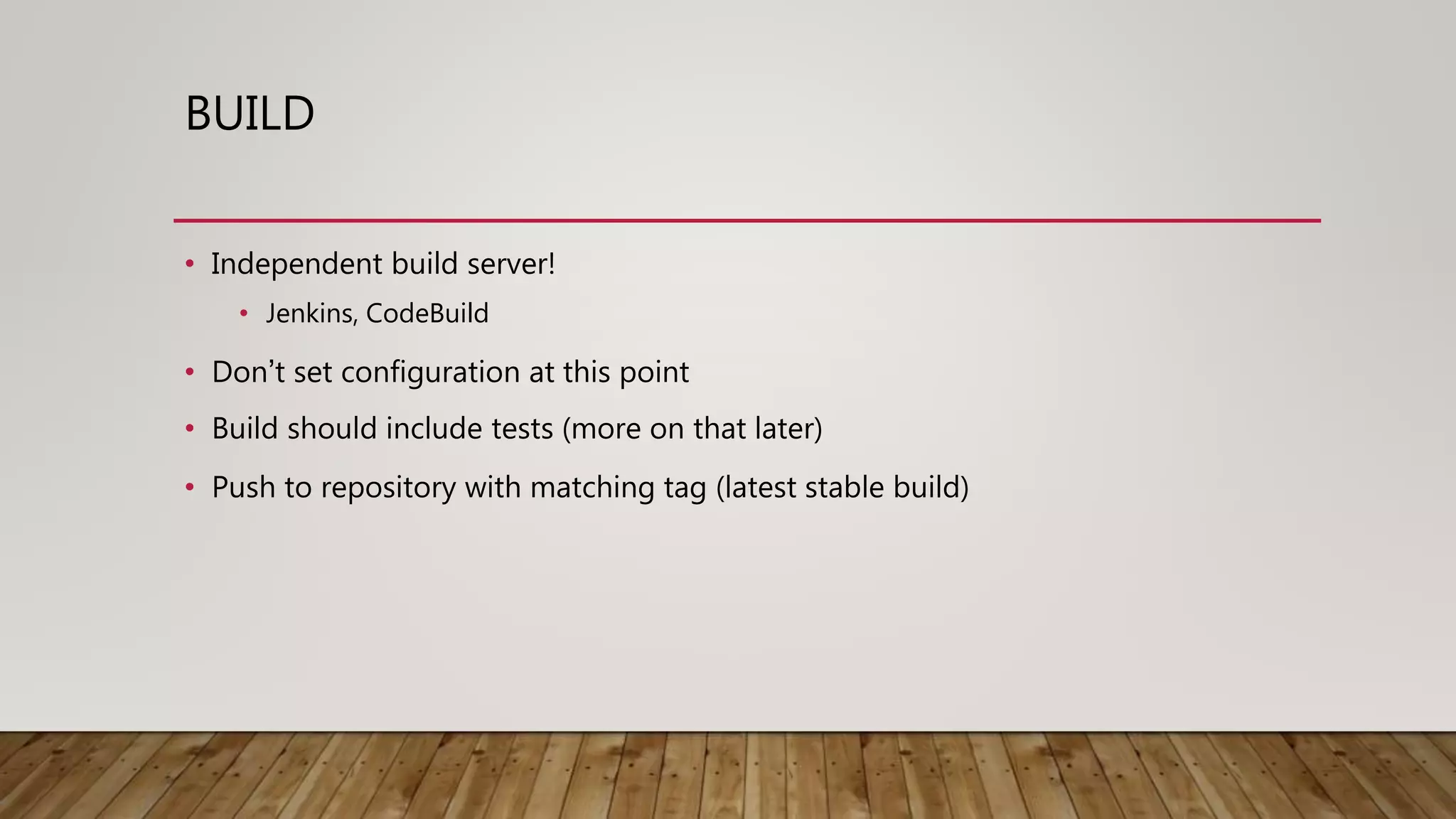BUILD • Independent build server! • Jenkins, CodeBuild • Don’t set configuration at this point • Build should include tests (more on that later) • Push to repository with matching tag (latest stable build) 