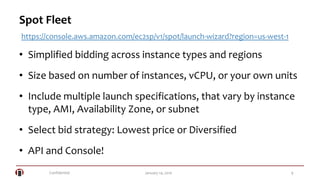Confidential 9January 14, 2016
Spot Fleet
• Simplified bidding across instance types and regions
• Size based on number of instances, vCPU, or your own units
• Include multiple launch specifications, that vary by instance
type, AMI, Availability Zone, or subnet
• Select bid strategy: Lowest price or Diversified
• API and Console!
https://console.aws.amazon.com/ec2sp/v1/spot/launch-wizard?region=us-west-1
 