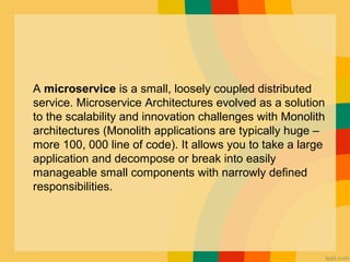 A microservice is a small, loosely coupled distributed
service. Microservice Architectures evolved as a solution
to the scalability and innovation challenges with Monolith
architectures (Monolith applications are typically huge –
more 100, 000 line of code). It allows you to take a large
application and decompose or break into easily
manageable small components with narrowly defined
responsibilities.
 
