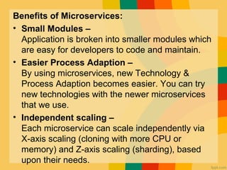 Benefits of Microservices:
• Small Modules –
Application is broken into smaller modules which
are easy for developers to code and maintain.
• Easier Process Adaption –
By using microservices, new Technology &
Process Adaption becomes easier. You can try
new technologies with the newer microservices
that we use.
• Independent scaling –
Each microservice can scale independently via
X-axis scaling (cloning with more CPU or
memory) and Z-axis scaling (sharding), based
upon their needs.
 