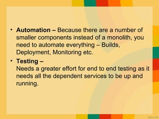 • Automation – Because there are a number of 
smaller components instead of a monolith, you 
need to automate everything – Builds, 
Deployment, Monitoring etc.
• Testing –
Needs a greater effort for end to end testing as it 
needs all the dependent services to be up and 
running.
 