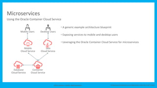 Johan Louwers / twitter: @johanlouwers Continuous Development and Deployment with the Oracle Cloud
Microservices
5
Container
Cloud Service
Database
Cloud Service
Mobile
Cloud Service
Java
Cloud Service
Desktop UsersMobile Users
Using the Oracle Container Cloud Service
• A generic example architecture blueprint
• Exposing services to mobile and desktop users
• Leveraging the Oracle Container Cloud Service for microservices
 