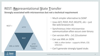 Copyright © 2016, Oracle and/or its affiliates. All rights reserved.
Approaches to Synchronous Network Calls
50
XML/JSON Over HTTP Binary Over Wire
Primary Use
Communicating with clients over
the public internet
Communicating with other
microservices over a private network
Pros
 Universally understood format
 Easy to implement and
understand
 Very fast
Cons  Slow since it’s text-based  Can be hard to implement
Implementations
 No special software required –
natively supported by all major
programming languages
 HTTP is the language of the
web!
 Oracle Portable Object Format
 Google Protocol Buffers
 Apache Avro
 Apache Thrift
 