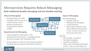 Copyright © 2016, Oracle and/or its affiliates. All rights reserved.
Service Discovery – Generally Not a Problem With Monoliths
60
Requirements
 Must resolve:
- Host/port
- Version for each microservice
 Must be discoverable
Because
 Many microservices in an environment
 Many environments
 Many versions of each microservice
 Hosts/ports can change quickly
 It’s not practical to manage by hand
Approaches Include
 Plain DNS - limited to IP only
 SRV DNS records - gives IP + port
 Hierarchical namespaces
 Instance tagging in the cloud
Solutions Include
 Any DNS provider
 Consul
 Zookeeper
 Custom coding to search instance tags
 