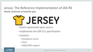 Copyright © 2016, Oracle and/or its affiliates. All rights reserved.
JAX-RS: The Java API for RESTful Web Services
81
Oracle is a spec lead
@Path("/atm/{cardId}”)
public class AtmService {
@GET @Path("/balance”)
@Produces("text/plain”)
public String balance(
@PathParam("cardId") String card,
@QueryParam("pin") String pin) {
Client client = ClientFactory.newClient();
String balance =
client.target("http://xxxx/atm/{cardId}/
balance")
.pathParam("cardId", "1234567890123456")
.queryParam("pin", "1111")
.request("text/plain")
.get(String.class);
Server-side Code
Simply annotate Java code to expose as REST
Client-side Code
Use REST without having to parse text
Updated as JSR 339 in 2013 - 2.0
Part of Java EE 7 Spec
|Originally defined in JSR 311 - 1.0
Part of Java EE 6 Spec
 