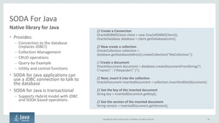 Copyright © 2016, Oracle and/or its affiliates. All rights reserved.
Oracle Database: Simple Oracle Document Access (SODA)
• Enable schemaless development on
top of an Oracle Database
– Provide a simple NoSQL-style API for
working with documents
• Make it easy to use Oracle as a
NoSQL-style document store
• Supports all common application
development environments
• Supports SQL!
• Works with Oracle Database tooling
– backup, restore, security, etc
96
NoSQL backed by Oracle Database
POST /DBJSON/SCOTT/CUSTOMERS?action=query HTTP/1.0
Content-Type: application/json
Body: {
"company" : ”Oracle“,
"$or" : {"$startsWith" : {"name": "Melissa"}}}
select "JKEY",“VERSION", "LAST_MODIFIED“, “CREATED”
from "SCOTT".“CUSTOMERS"
where JSON_EXISTS(
"JVALUE",
'$?( $.company == $B0 && ( $.name starts with $B2))'
PASSING ‘Oracle’AS "B0" ,‘Melissa’AS ”B1”)
{
"items": [ {
"id": "09615A98B2B941AF94D84FD44D04AB9C",
"etag": "D78FBD… B879E",
"lastModified": "2015-02-10T01:15:13.631231“,
"created": "2015-02-10T01:15:13.631231”
}, … {more records...}
],
"hasMore": true,
"count": 4,
"offset": 0,
"limit": 4
}
RESTSQLJSON
 