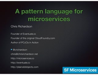 @crichardson
A pattern language for
microservices
Chris Richardson
Founder of Eventuate.io
Founder of the original CloudFoundry.com
Author of POJOs in Action
@crichardson
chris@chrisrichardson.net
http://microservices.io
http://eventuate.io
http://plainoldobjects.com
 